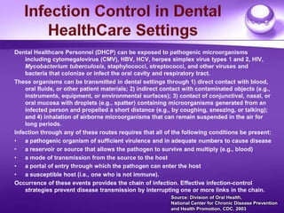 Infection Control in Dental HealthCare Settings Dental Healthcare Personnel (DHCP) can be exposed to pathogenic microorganisms including cytomegalovirus (CMV), HBV, HCV, herpes simplex virus types 1 and 2, HIV, Mycobacterium tuberculosis, staphylococci, streptococci, and other viruses and bacteria that colonize or infect the oral cavity and respiratory tract. These organisms can be transmitted in dental settings through 1) direct contact with blood, oral fluids, or other patient materials; 2) indirect contact with contaminated objects (e.g., instruments, equipment, or environmental surfaces); 3) contact of conjunctival, nasal, or oral mucosa with droplets (e.g., spatter) containing microorganisms generated from an infected person and propelled a short distance (e.g., by coughing, sneezing, or talking); and 4) inhalation of airborne microorganisms that can remain suspended in the air for long periods.  Infection through any of these routes requires that all of the following conditions be present:  a pathogenic organism of sufficient virulence and in adequate numbers to cause disease  a reservoir or source that allows the pathogen to survive and multiply (e.g., blood) a mode of transmission from the source to the host a portal of entry through which the pathogen can enter the host a susceptible host (i.e., one who is not immune).  Occurrence of these events provides the chain of infection. Effective infection-control strategies prevent disease transmission by interrupting one or more links in the chain.  Source: Division of Oral Health,  National Center for Chronic Disease Prevention and Health Promotion, CDC, 2003  