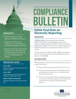OSHA Final Rule on
Electronic Reporting
OVERVIEW
On May 12, 2016, the Occupational Safety and Health
Administration (OSHA) issued a final rule requiring certain
employers to electronically submit data from their work-related
injury records to OSHA. The final rule also solidifies employee anti-
retaliation protections for reporting work-related injuries and
illnesses.
The final rule becomes effective on Jan. 1, 2017, but compliance
with anti-retaliation provisions and reporting deadlines will be
phased in through 2019.
ACTION STEPS
Affected employers should consider the following action steps as a
result of the final rule:
Become familiar with the requirements in the final rule;
Review their recordkeeping and anti-retaliation policies
and procedures to ensure they are in compliance with
OSHA requirements; and
Consider transitioning their OSHA recordkeeping practices
to an electronic format once details on how and where to
submit electronic information to OSHA have been
released.
HIGHLIGHTS
• The final rule does not create
additional recording requirements.
• Employers with 250 or more
employees must submit data from
their OSHA 300, 300A and 301 forms.
• Employers with between 20 and 249
employees must submit data from
their OSHA 300A forms if they are
part of an identified high-risk
industry.
IMPORTANT DATES
July 1, 2017
Affected employers must submit data from
OSHA Form 300A.
July 1, 2018
Some employers must submit data from
OSHA Forms 300A, 300 and 301.
March 2 (2019 and beyond)
Affected employers must submit required
data.
Provided By:
SterlingRisk
 