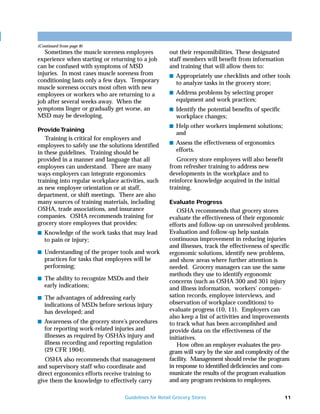 (Continued from page 8)
   Sometimes the muscle soreness employees           out their responsibilities. These designated
experience when starting or returning to a job       staff members will benefit from information
can be confused with symptoms of MSD                 and training that will allow them to:
injuries. In most cases muscle soreness from         s Appropriately use checklists and other tools
conditioning lasts only a few days. Temporary           to analyze tasks in the grocery store;
muscle soreness occurs most often with new
employees or workers who are returning to a          s Address problems by selecting proper
job after several weeks away. When the                  equipment and work practices;
symptoms linger or gradually get worse, an           s Identify the potential benefits of specific
MSD may be developing.                                  workplace changes;
                                                     s Help other workers implement solutions;
Provide Training
                                                        and
   Training is critical for employers and
                                                     s Assess the effectiveness of ergonomics
employees to safely use the solutions identified
in these guidelines. Training should be                 efforts.
provided in a manner and language that all              Grocery store employees will also benefit
employees can understand. There are many             from refresher training to address new
ways employers can integrate ergonomics              developments in the workplace and to
training into regular workplace activities, such     reinforce knowledge acquired in the initial
as new employee orientation or at staff,             training.
department, or shift meetings. There are also
many sources of training materials, including        Evaluate Progress
OSHA, trade associations, and insurance                 OSHA recommends that grocery stores
companies. OSHA recommends training for              evaluate the effectiveness of their ergonomic
grocery store employees that provides:               efforts and follow-up on unresolved problems.
s Knowledge of the work tasks that may lead          Evaluation and follow-up help sustain
   to pain or injury;                                continuous improvement in reducing injuries
                                                     and illnesses, track the effectiveness of specific
s Understanding of the proper tools and work         ergonomic solutions, identify new problems,
   practices for tasks that employees will be        and show areas where further attention is
   performing;                                       needed. Grocery managers can use the same
                                                     methods they use to identify ergonomic
s The ability to recognize MSDs and their
                                                     concerns (such as OSHA 300 and 301 injury
   early indications;                                and illness information, workers’ compen-
s The advantages of addressing early                 sation records, employee interviews, and
   indications of MSDs before serious injury         observation of workplace conditions) to
   has developed; and                                evaluate progress (10, 11). Employers can
                                                     also keep a list of activities and improvements
s Awareness of the grocery store’s procedures        to track what has been accomplished and
   for reporting work-related injuries and           provide data on the effectiveness of the
   illnesses as required by OSHA’s injury and        initiatives.
   illness recording and reporting regulation           How often an employer evaluates the pro-
   (29 CFR 1904).                                    gram will vary by the size and complexity of the
   OSHA also recommends that management              facility. Management should revise the program
and supervisory staff who coordinate and             in response to identified deficiencies and com-
direct ergonomics efforts receive training to        municate the results of the program evaluation
give them the knowledge to effectively carry         and any program revisions to employees.

                                  Guidelines for Retail Grocery Stores                               11
 