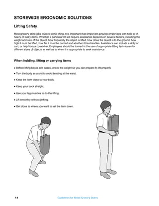 STOREWIDE ERGONOMIC SOLUTIONS
Lifting Safety

Most grocery store jobs involve some lifting. It is important that employers provide employees with help to lift
heavy or bulky items. Whether a particular lift will require assistance depends on several factors, including the
weight and size of the object, how frequently the object is lifted, how close the object is to the ground, how
high it must be lifted, how far it must be carried and whether it has handles. Assistance can include a dolly or
cart, or help from a co-worker. Employees should be trained in the use of appropriate lifting techniques for
different sizes of objects as well as to when it is appropriate to seek assistance.



When holding, lifting or carrying items

q   Before lifting boxes and cases, check the weight so you can prepare to lift properly.

q   Turn the body as a unit to avoid twisting at the waist.

q   Keep the item close to your body.

q   Keep your back straight.

q   Use your leg muscles to do the lifting.

q   Lift smoothly without jerking.

q   Get close to where you want to set the item down.




14                                       Guidelines for Retail Grocery Stores
 