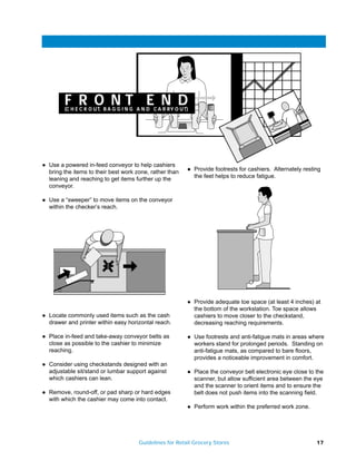 F R O NT E N D
          (C H E C K O U T, B A G G I N G A N D C A R R Y O U T)




q   Use a powered in-feed conveyor to help cashiers
    bring the items to their best work zone, rather than
                                                               q   Provide footrests for cashiers. Alternately resting
    leaning and reaching to get items further up the               the feet helps to reduce fatigue.
    conveyor.

q   Use a “sweeper” to move items on the conveyor
    within the checker’s reach.




                                                               q   Provide adequate toe space (at least 4 inches) at
                                                                   the bottom of the workstation. Toe space allows
q   Locate commonly used items such as the cash                    cashiers to move closer to the checkstand,
    drawer and printer within easy horizontal reach.               decreasing reaching requirements.

q   Place in-feed and take-away conveyor belts as              q   Use footrests and anti-fatigue mats in areas where
    close as possible to the cashier to minimize                   workers stand for prolonged periods. Standing on
    reaching.                                                      anti-fatigue mats, as compared to bare floors,
                                                                   provides a noticeable improvement in comfort.
q   Consider using checkstands designed with an
    adjustable sit/stand or lumbar support against             q   Place the conveyor belt electronic eye close to the
    which cashiers can lean.                                       scanner, but allow sufficient area between the eye
                                                                   and the scanner to orient items and to ensure the
q   Remove, round-off, or pad sharp or hard edges                  belt does not push items into the scanning field.
    with which the cashier may come into contact.
                                                               q   Perform work within the preferred work zone.




                                          Guidelines for Retail Grocery Stores                                      17
 