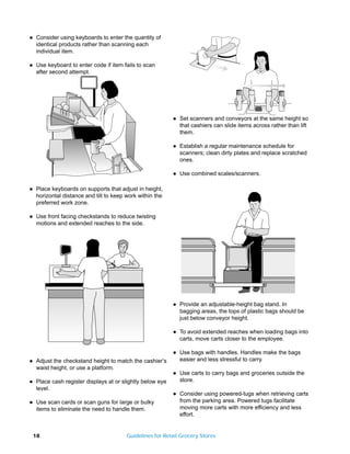 q   Consider using keyboards to enter the quantity of
    identical products rather than scanning each
    individual item.

q   Use keyboard to enter code if item fails to scan
    after second attempt.




                                                            q   Set scanners and conveyors at the same height so
                                                                that cashiers can slide items across rather than lift
                                                                them.

                                                            q   Establish a regular maintenance schedule for
                                                                scanners; clean dirty plates and replace scratched
                                                                ones.

                                                            q   Use combined scales/scanners.

q   Place keyboards on supports that adjust in height,
    horizontal distance and tilt to keep work within the
    preferred work zone.

q   Use front facing checkstands to reduce twisting
    motions and extended reaches to the side.




                                                            q   Provide an adjustable-height bag stand. In
                                                                bagging areas, the tops of plastic bags should be
                                                                just below conveyor height.

                                                            q   To avoid extended reaches when loading bags into
                                                                carts, move carts closer to the employee.

                                                            q   Use bags with handles. Handles make the bags
q   Adjust the checkstand height to match the cashier’s         easier and less stressful to carry.
    waist height, or use a platform.
                                                            q   Use carts to carry bags and groceries outside the
q   Place cash register displays at or slightly below eye       store.
    level.
                                                            q   Consider using powered-tugs when retrieving carts
q   Use scan cards or scan guns for large or bulky              from the parking area. Powered tugs facilitate
    items to eliminate the need to handle them.                 moving more carts with more efficiency and less
                                                                effort.


    18                                   Guidelines for Retail Grocery Stores
 