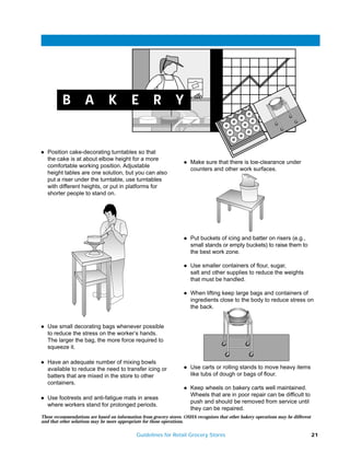 B5
          B         A           K          E         R          Y


q   Position cake-decorating turntables so that
    the cake is at about elbow height for a more                    q   Make sure that there is toe-clearance under
    comfortable working position. Adjustable
                                                                        counters and other work surfaces.
    height tables are one solution, but you can also
    put a riser under the turntable, use turntables
    with different heights, or put in platforms for
    shorter people to stand on.




                                                                    q   Put buckets of icing and batter on risers (e.g.,
                                                                        small stands or empty buckets) to raise them to
                                                                        the best work zone.

                                                                    q   Use smaller containers of flour, sugar,
                                                                        salt and other supplies to reduce the weights
                                                                        that must be handled.

                                                                    q   When lifting keep large bags and containers of
                                                                        ingredients close to the body to reduce stress on
                                                                        the back.


q   Use small decorating bags whenever possible
    to reduce the stress on the worker’s hands.
    The larger the bag, the more force required to
    squeeze it.

q   Have an adequate number of mixing bowls
    available to reduce the need to transfer icing or               q   Use carts or rolling stands to move heavy items
    batters that are mixed in the store to other                        like tubs of dough or bags of flour.
    containers.
                                                                    q   Keep wheels on bakery carts well maintained.
                                                                        Wheels that are in poor repair can be difficult to
q   Use footrests and anti-fatigue mats in areas
                                                                        push and should be removed from service until
    where workers stand for prolonged periods.
                                                                        they can be repaired.
These recommendations are based on information from grocery stores. OSHA recognizes that other bakery operations may be different
and that other solutions may be more appropriate for those operations.

                                             Guidelines for Retail Grocery Stores                                                   21
 
