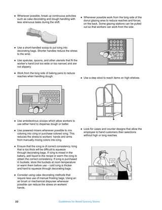 q   Whenever possible, break up continuous activities
                                                             q   Whenever possible work from the long side of the
    such as cake decorating and dough handling with
                       B4                                        donut glazing area to reduce reaches and forces
    less strenuous tasks during the shift.
                                                                 on the back. Some glazing stations can be pulled
                                                                 out so that workers can work from the side.




q   Use a short-handled scoop to put icing into
    decorating bags. Shorter handles reduce the stress
    to the wrist.

q   Use spatulas, spoons, and other utensils that fit the
    worker’s hand (not too wide or too narrow) and are
    not slippery.

q   Work from the long side of baking pans to reduce
    reaches when handling dough.
                                                             q   Use a step stool to reach items on high shelves.




q   Use ambidextrous scoops which allow workers to
    use either hand to dispense dough or batter.
                                                             q   Look for cases and counter designs that allow the
q   Use powered mixers whenever possible to mix
                                                                 employee to hand customers their selections
    coloring into icing or purchase colored icing. This
                                                                 without high or long reaches.
    reduces the stress to workers’ hands and arms
    from manually mixing colors into icing.

q   Ensure that the icing is of correct consistency. Icing
    that is too thick will be difficult to squeeze
    through decorating bags. If icing is mixed in the
    bakery, add liquid to the recipe or warm the icing to
    obtain the correct consistency. If icing is purchased
    in buckets, store the buckets at room temperature
    or warm them before use – cold icing is thicker
    and hard to squeeze through decorating bags.

q   Consider using cake decorating methods that
    require less use of manual frosting bags. Using an
    air brush or mechanical dispurser whenever
    possible can reduce the stress on workers’
    hands.




22                                       Guidelines for Retail Grocery Stores
 