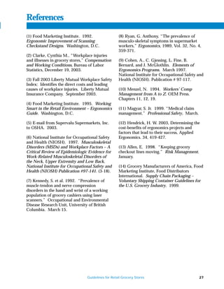 References
(1) Food Marketing Institute. 1992.                 (8) Ryan, G. Anthony, “The prevalence of
Ergonomic Improvement of Scanning                   musculo-skeletal symptoms in supermarket
Checkstand Designs. Washington, D.C.                workers,” Ergonomics, 1989, Vol. 32, No. 4,
                                                    359-371.
(2) Clarke, Cynthia M., “Workplace injuries
and illnesses in grocery stores,” Compensation      (9) Cohen, A., C. Gjessing, L. Fine, B.
and Working Conditions, Bureau of Labor             Bernard, and J. McGlothlin. Elements of
Statistics, December 19, 2003.                      Ergonomics Programs. March 1997.
                                                    National Institute for Occupational Safety and
(3) Fall 2003 Liberty Mutual Workplace Safety       Health (NIOSH). Publication # 97-117.
Index: Identifies the direct costs and leading
causes of workplace injuries. Liberty Mutual        (10) Menzel, N. 1994. Workers’ Comp
Insurance Company. September 2003.                  Management from A to Z. OEM Press.
                                                    Chapters 11, 12, 19.
(4) Food Marketing Institute. 1995. Working
Smart in the Retail Environment – Ergonomics        (11) Magyar, S. Jr. 1999. “Medical claim
Guide. Washington, D.C.                             management.” Professional Safety. March.

(5) E-mail from Supervalu Supermarkets, Inc.        (12) Hendrick, H. W. 2003, Determining the
to OSHA. 2003.                                      cost-benefits of ergonomics projects and
                                                    factors that lead to their success, Applied
(6) National Institute for Occupational Safety      Ergonomics. 34, 419-427.
and Health (NIOSH). 1997. Musculoskeletal
Disorders (MSDs) and Workplace Factors – A          (13) Allen, E. 1998. “Keeping grocery
Critical Review of Epidemiologic Evidence for       checkout lines moving.” Risk Management.
Work-Related Musculoskeletal Disorders of           January.
the Neck, Upper Extremity and Low Back.
National Institute for Occupational Safety and      (14) Grocery Manufacturers of America, Food
Health (NIOSH) Publication #97-141. (3-18).         Marketing Institute, Food Distributors
                                                    International. Supply Chain Packaging –
(7) Kennedy, S. et al. 1992. “Prevalence of         Voluntary Shipping Container Guidelines for
muscle-tendon and nerve compression                 the U.S. Grocery Industry. 1999.
disorders in the hand and wrist of a working
population of grocery cashiers using laser
scanners.” Occupational and Environmental
Disease Research Unit, University of British
Columbia. March 15.




                                 Guidelines for Retail Grocery Stores                          27
 