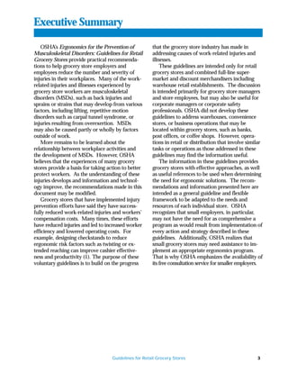 Executive Summary

    OSHA’s Ergonomics for the Prevention of            that the grocery store industry has made in
Musculoskeletal Disorders: Guidelines for Retail       addressing causes of work-related injuries and
Grocery Stores provide practical recommenda-           illnesses.
tions to help grocery store employers and                  These guidelines are intended only for retail
employees reduce the number and severity of            grocery stores and combined full-line super-
injuries in their workplaces. Many of the work-        market and discount merchandisers including
related injuries and illnesses experienced by          warehouse retail establishments. The discussion
grocery store workers are musculoskeletal              is intended primarily for grocery store managers
disorders (MSDs), such as back injuries and            and store employees, but may also be useful for
sprains or strains that may develop from various       corporate managers or corporate safety
factors, including lifting, repetitive motion          professionals. OSHA did not develop these
disorders such as carpal tunnel syndrome, or           guidelines to address warehouses, convenience
injuries resulting from overexertion. MSDs             stores, or business operations that may be
may also be caused partly or wholly by factors         located within grocery stores, such as banks,
outside of work.                                       post offices, or coffee shops. However, opera-
    More remains to be learned about the               tions in retail or distribution that involve similar
relationship between workplace activities and          tasks or operations as those addressed in these
the development of MSDs. However, OSHA                 guidelines may find the information useful.
believes that the experiences of many grocery              The information in these guidelines provides
stores provide a basis for taking action to better     grocery stores with effective approaches, as well
protect workers. As the understanding of these         as useful references to be used when determining
injuries develops and information and technol-         the need for ergonomic solutions. The recom-
ogy improve, the recommendations made in this          mendations and information presented here are
document may be modified.                              intended as a general guideline and flexible
    Grocery stores that have implemented injury        framework to be adapted to the needs and
prevention efforts have said they have success-        resources of each individual store. OSHA
fully reduced work-related injuries and workers’       recognizes that small employers, in particular,
compensation costs. Many times, these efforts          may not have the need for as comprehensive a
have reduced injuries and led to increased worker      program as would result from implementation of
efficiency and lowered operating costs. For            every action and strategy described in these
example, designing checkstands to reduce               guidelines. Additionally, OSHA realizes that
ergonomic risk factors such as twisting or ex-         small grocery stores may need assistance to im-
tended reaching can improve cashier effective-         plement an appropriate ergonomics program.
ness and productivity (1). The purpose of these        That is why OSHA emphasizes the availability of
voluntary guidelines is to build on the progress       its free consultation service for smaller employers.




                                    Guidelines for Retail Grocery Stores                                3
 