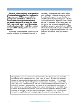 The heart of these guidelines is the description         the grocery store industry and conducted site
of various solutions that have been implemented             visits to observe existing programs in action.
by grocery stores. OSHA recommends that                     In addition, the Agency reviewed available
grocery stores consider these solutions in the              scientific information regarding work activities
context of a systematic process that includes               that may benefit from ergonomic improvements
the elements described in the pages that follow.            and specific solutions. OSHA also conducted
Such a process will make it more likely that the            one-on-one and group meetings with major
solutions implemented in a particular workplace             stakeholder groups to gather the best available
are successful in reducing injuries and are cost            information on typical workplace activities and
effective.                                                  on practices, programs and processes that have
   To develop these guidelines, OSHA reviewed               been used successfully in the grocery store
existing ergonomic practices and programs in                industry.




      These guidelines are advisory in nature and informational in content. They are not a new standard or
      regulation and do not create any new OSHA duties. Under the OSH Act, the extent of an employer’s
      obligation to address ergonomic hazards is governed by the general duty clause. 29 U.S.C. 654(a)(1).
      An employer’s failure to implement the guidelines is not a violation, or evidence of a violation of the
      general duty clause. Furthermore, the fact that OSHA has developed this document is not evidence of
      an employer’s obligations under the general duty clause; the fact that a measure is recommended in
      this document but not adopted by an employer is not evidence of a violation of the general duty clause.
      In addition, the recommendations contained herein were developed with the idea that they could be
      adapted to the needs and resources of each individual place of employment. Thus, implementation of
      the guidelines may differ from site to site depending on the circumstances at each particular site.




  4                                    Guidelines for Retail Grocery Stores
 