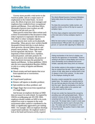 Introduction

   Grocery stores provide a vital service to the
American public, and are a major source of              The Liberty Mutual Insurance Company’s Workplace
employment in the United States. In recent              Safety Index shows the importance of ergonomic
                                                        issues.
years, the efforts of grocery store managers and
employees have resulted in fewer occupational
                                                        The Index lists overexertion, bodily reaction, and
injuries and illnesses. Even with these efforts,        repetitive motion as three of the top ten causes of
thousands of grocery store workers are still            workplace injury.
injured on the job each year (2).
   Many grocery stores have taken actions such          The three injury categories represented 43.8 percent
as those recommended in this document to help           of the total costs of serious workplace injuries in
reduce exposures to ergonomic risk factors in           2001.
their effort to reduce workplace injuries.
   Some grocery store work can be physically            While the total number of serious workplace injuries
demanding. Many grocery store workers handle            declined between 1998 and 2001, the cost grew 13.5
thousands of items each day to stock shelves,           percent, or 4 percent after adjusting for inflation (3).
check groceries, decorate bakery items, and
prepare meat products. These tasks involve
several ergonomic risk factors. The most
important of these include force, repetition,
awkward posture, and static postures (4).               Putting merchandise in the front of a display case
   In the grocery store industry, the presence of       improves the appearance of merchandise. However,
these risk factors increases the potential for          working in the back of a deep display case to face or
injuries and illnesses. In these guidelines, OSHA       stock merchandise can be awkward and uncom-
uses the term musculoskeletal disorders (MSDs)          fortable, especially when heavy items are involved.
to refer to a variety of injuries and illnesses,
                                                        One familiar solution to this problem is display cases
including:
                                                        that are stocked from the back. The product, such as
s Muscle strains and back injuries that occur           cartons of milk, slides down an inclined shelf so that
  from repeated use or overexertion;                    it’s always in front of the customer. It’s also easier
                                                        for the employee stocking the shelf.
s Tendinitis;
s Carpal tunnel syndrome;                               Recently a market extended this concept to front-
                                                        loaded cases. The solution was a dummy back for
s Rotator cuff injuries (a shoulder problem);
                                                        the case that was placed at the back of the shelf to
s Epicondylitis (an elbow problem); and                 limit the reach. Now the merchandise is at the front
s Trigger finger that occurs from repeated use          of the shelf, readily visible to the customer and
                                                        within easy reach for the worker.
  of a single finger.
   Just because an employee develops an MSD             At least one vendor has improved this concept by
does not mean it is work-related. As required by        providing cases with spring-loaded backs. When a
OSHA’s recordkeeping rule (29 CFR 1904),                customer removes an item, the back pushes the
employers should consider an MSD to be work-            remaining items to the front, keeping them within
related if an event or exposure in the work             easy reach. The design makes it easier to stock cases
environment either caused or contributed to the         by eliminating the need to reach to the back of the
MSD, or significantly aggravated a pre-existing         case. The stocker puts the first products in at the
                                                        front of the shelf, then pushes it back to make room
MSD. For example, when an employee develops
                                                        for more items (5).
carpal tunnel syndrome, the employer needs to
look at the hand and forearm activity required


                                   Guidelines for Retail Grocery Stores                                            5
 