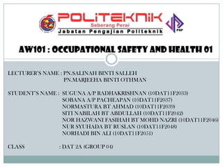 Aw101 : occupational safety and health 01
LECTURER’S NAME : PN.SALINAH BINTI SALLEH
PN.MARJEEHA BINTI OTHMAN

STUDENT’S NAME : SUGUNA A/P RADHAKRISHNAN (10DAT11F2033)
SOBANA A/P PACHEAPAN (10DAT11F2037)
NORMASTURA BT AHMAD (10DAT11F2039)
SITI NABILAH BT ABDULLAH (10DAT11F2042)
NOR HAZWANI FASIHAH BT MOHD NAZRI (10DAT11F2046)
NUR SYUHADA BT RUSLAN (10DAT11F2048)
NORHADI BIN ALI (10DAT11F2051)
CLASS

: DAT 2A (GROUP 04)

 