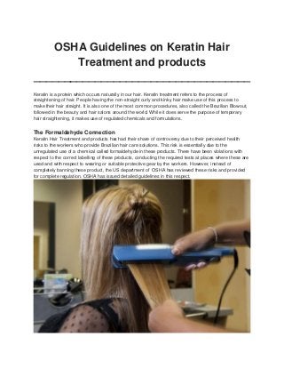 OSHA Guidelines on Keratin Hair
Treatment and products
___________________________________
Keratin is a protein which occurs naturally in our hair. Keratin treatment refers to the process of
straightening of hair. People having the non-straight curly and kinky hair make use of this process to
make their hair straight. It is also one of the most common procedures, also called the Brazilian Blowout,
followed in the beauty and hair salons around the world. While it does serve the purpose of temporary
hair straightening, it makes use of regulated chemicals and formulations.

The Formaldehyde Connection
Keratin Hair Treatment and products has had their share of controversy due to their perceived health
risks to the workers who provide Brazilian hair care solutions. This risk is essentially due to the
unregulated use of a chemical called formaldehyde in these products. There have been violations with
respect to the correct labelling of these products, conducting the required tests at places where these are
used and with respect to wearing or suitable protective gear by the workers. However, instead of
completely banning these product, the US department of OSHA has reviewed these risks and provided
for complete regulation. OSHA has issued detailed guidelines in this respect.

 