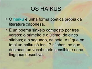 OS HAIKUS 
• O haiku é unha forma poética propia da 
literatura xaponesa. 
• É un poema sinxelo composto por tres 
versos: o primeiro e o último, de cinco 
sílabas; e o segundo, de sete. Así que en 
total un haiku só ten 17 sílabas, no que 
destacan un vocabulario sensible e unha 
linguaxe descritiva. 
 