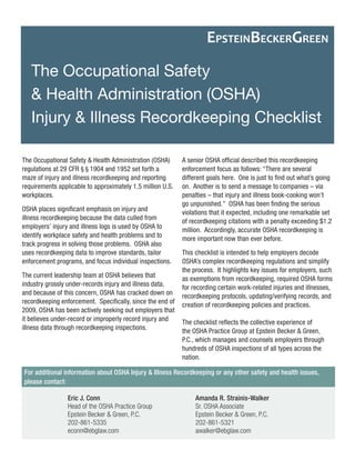 For additional information about OSHA Injury & Illness Recordkeeping or any other safety and health issues, please contact: 
The Occupational Safety 
& Health Administration (OSHA) 
Injury & Illness Recordkeeping Checklist 
EPSTEINBECKERGREEN 
The Occupational Safety & Health Administration (OSHA) regulations at 29 CFR § § 1904 and 1952 set forth a maze of injury and illness recordkeeping and reporting requirements applicable to approximately 1.5 million U.S. workplaces. 
OSHA places significant emphasis on injury and illness recordkeeping because the data culled from employers’ injury and illness logs is used by OSHA to identify workplace safety and health problems and to track progress in solving those problems. OSHA also uses recordkeeping data to improve standards, tailor enforcement programs, and focus individual inspections. 
The current leadership team at OSHA believes that industry grossly under-records injury and illness data, and because of this concern, OSHA has cracked down on recordkeeping enforcement. Specifically, since the end of 2009, OSHA has been actively seeking out employers that it believes under-record or improperly record injury and illness data through recordkeeping inspections. 
A senior OSHA official described this recordkeeping enforcement focus as follows: “There are several different goals here. One is just to find out what’s going on. Another is to send a message to companies – via penalties – that injury and illness book-cooking won’t go unpunished.” OSHA has been finding the serious violations that it expected, including one remarkable set of recordkeeping citations with a penalty exceeding $1.2 million. Accordingly, accurate OSHA recordkeeping is more important now than ever before. 
This checklist is intended to help employers decode OSHA’s complex recordkeeping regulations and simplify the process. It highlights key issues for employers, such as exemptions from recordkeeping, required OSHA forms for recording certain work-related injuries and illnesses, recordkeeping protocols, updating/verifying records, and creation of recordkeeping policies and practices. 
The checklist reflects the collective experience of the OSHA Practice Group at Epstein Becker & Green, P.C., which manages and counsels employers through hundreds of OSHA inspections of all types across the nation. 
Eric J. Conn 
Head of the OSHA Practice Group 
Epstein Becker & Green, P.C. 
202-861-5335 
econn@ebglaw.com 
Amanda R. Strainis-Walker 
Sr. OSHA Associate 
Epstein Becker & Green, P.C. 
202-861-5321 
awalker@ebglaw.com  