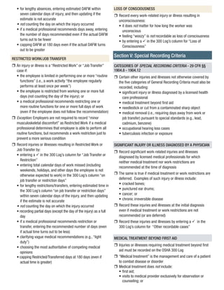 • 
for lengthy absences, entering estimated DAFW within seven calendar days of injury, and then updating if the estimate is not accurate 
• 
not counting the day on which the injury occurred 
• 
if a medical professional recommends days away, entering the number of days recommended even if the actual DAFW turns out to be fewer 
• 
capping DAFW at 180 days even if the actual DAFW turns out to be greater 
RESTRICTED WORK/JOB TRANSFER 
rr 
An injury or illness is a “Restricted Work” or “Job Transfer” case if: 
• 
the employee is limited in performing one or more “routine functions” (i.e., a work activity “the employee regularly performs at least once per week”) 
• 
the employee is restricted from working one or more full days (not counting the day of the injury); or 
• 
a medical professional recommends restricting one or more routine functions for one or more full days of work (even if the employee does not follow the recommendation) 
rr 
Exception: Employers are not required to record “minor musculoskeletal discomfort” as Restricted Work if a medical professional determines that employee is able to perform all routine functions, but recommends a work restriction just to prevent a more serious condition 
rr 
Record injuries or illnesses resulting in Restricted Work or Job Transfer by: 
• 
entering a ü in the 300 Log’s column for “Job Transfer or Restriction” 
• 
entering total calendar days of work missed (including weekends, holidays, and other days the employee is not otherwise expected to work) in the 300 Log’s column “on job transfer or restriction days” 
• 
for lengthy restrictions/transfers, entering estimated time in the 300 Log’s column “on job transfer or restriction days” within seven calendar days of the injury, and then updating if the estimate is not accurate 
• 
not counting the day on which the injury occurred 
• 
recording partial days (except the day of the injury) as a full day 
• 
if a medical professional recommends restriction or transfer, entering the recommended number of days (even if actual time turns out to be less) 
• 
clarifying vague medical recommendations (e.g., “light duty”) 
• 
choosing the most authoritative of competing medical opinions 
• 
capping Restricted/Transferred days at 180 days (even if actual time is greater) 
LOSS OF CONSCIOUSNESS 
rr 
Record every work-related injury or illness resulting in unconsciousness: 
• 
it does not matter for how long the worker was unconscious 
• 
feeling “woozy” is not recordable as loss of consciousness 
• 
by entering a ü in the 300 Log’s column for “Loss of Consciousness” 
Section V: Special Recording Criteria 
CATEGORIES OF SPECIAL RECORDING CRITERIA - 29 CFR §§ 1904.8 - 1904.12 
rr 
Certain other injuries and illnesses not otherwise covered by 
the five categories of General Recording Criteria must also be recorded, including: 
• 
significant injury or illness diagnosed by a licensed health care professional 
• 
medical treatment beyond first aid 
• 
needlestick or cut from a contaminated sharp object 
• 
medical removal (i.e., requiring days away from work or job transfer) pursuant to special standards (e.g., lead, cadmium, benzene) 
• 
occupational hearing loss cases 
• 
tuberculosis infection or exposure 
SIGNIFICANT INJURY OR ILLNESS DIAGNOSED BY A PHYSICIAN 
rr 
Record significant work-related injuries and illnesses diagnosed by licensed medical professionals for which neither medical treatment nor work restrictions are recommended at the time of diagnosis 
rr 
The same is true if medical treatment or work restrictions are deferred. Examples of such injury or illness include: 
• 
cracked bones; 
• 
punctured ear drums; 
• 
cancer; or 
• 
chronic irreversible disease 
rr 
Record these injuries and illnesses at the initial diagnosis even if medical treatment or work restrictions are not recommended (or are deferred) 
rr 
Record these injuries and illnesses by entering a ü>in the 300 Log’s column for “Other recordable cases” 
MEDICAL TREATMENT BEYOND FIRST AID 
rr 
Injuries or illnesses requiring medical treatment beyond first aid must be recorded on the OSHA 300 Log 
rr 
“Medical treatment” is the management and care of a patient to combat disease or disorder 
rr 
Medical treatment does not include: 
• 
first aid; 
• 
visits to medical provider exclusively for observation or counseling; or  