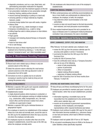 • 
diagnostic procedures, such as x-rays, blood tests, and administering prescription medication for diagnosis 
rr 
Treatment is first aid only if the treatment appears on this list: 
• 
non-prescription medication at non-prescription strength 
• 
cleaning, flushing, soaking surface wounds 
• 
wound coverings (bandaging or putting on a band-aid) 
• 
removing splinters or foreign materials by irrigation, tweezers, swabs 
• 
removing foreign bodies from eyes with swabs, irrigation 
• 
tetanus shots 
non-rigid supports (e.g., elastic bandages or wraps) 
• 
temporary immobilization (e.g., a splint or sling) 
• 
drilling finger/toe nails to relieve pressure or drain blisters 
• 
eye patches 
• 
finger guards 
• 
massages (not including physical therapy or chiropractic treatment) 
• 
fluids for heat stress relief 
• 
hot or cold therapy 
rr 
Record any injury or illness requiring any form of medical treatment not on that list by entering a ü in the 300 Log’s columns “remained at work” and “other recordable cases” 
Section VI: Miscellaneous Recording Procedures 
RECORDING PROCEDURES 
rr 
Record each work-related injury or illness in only one outcome column of the 300 Log 
rr 
Select the outcome column reflecting the most serious outcome (columns on the 300 Log descend in order of seriousness from left to right) 
rr 
Corrections to errors or updates due to an outcome increasing in severity must be made by lining out (not erasing) the previous entry 
MULTIPLE ESTABLISHMENTS 
rr 
Maintain a separate 300 Log for each separate establishment expected to operate for one year or longer 
rr 
Establishments include: 
• 
single physical locations where business is conducted; or 
• 
for industries with employees working at multiple locations (e.g., construction, utility, transportation, etc.), the main/ branch office and the terminal or station from where activities are supervised or based 
rr 
Maintain a separate 300 Log for individual divisions or geographical regions 
rr 
If an employee is injured at an establishment of the employer where he or she does not normally work, record the case on the 300 Log for the establishment where the injury occurred, not where the employee normally works 
rr 
For employees injured at a location other than one of the employer’s establishments, record the case on the 300 Log where the employee normally works 
rr 
Link employees who telecommute to one of the employer’s establishments 
COMPETING MEDICAL OPINIONS 
rr 
When contemporaneous and conflicting recommendations by two or more health care professionals are obtained (by the employee, the employer, or both), the employer: 
• 
may determine which recommendation is the most authoritative 
• 
records (or does not record) based on the best documented, best reasoned, and most persuasive recommendation 
rr 
Once medical treatment beyond first aid is provided for an injury or illnesses (even if a subsequent medical professional concludes it was unnecessary), the case is recordable 
Section VII: Updating and Verifying Records 
VERIFY, SUMMARIZE, CERTIFY, POST, AND MAINTAIN 
rr 
By February 1st of each calendar year, employers must: 
• 
review the 300 Log from the previous calendar year for accuracy (and update or correct, if necessary) 
• 
summarize the data from the 300 Log on the 300-A Summary Form 
• 
certify the 300-A Summary Form. 
• 
have the certification done only by a “Company Executive,” who can be any of the following: 
»» 
owner of sole proprietorship 
»» 
partner of partnership 
»» 
officer of corporation 
»» 
highest-ranking official at jobsite 
»» 
supervisor of highest-ranking official 
• 
post the 300-A Summary Form for three months (from February 1 to April 30) 
UPDATING AND MAINTAINING OSHA FORMS 
rr 
Keep all injury and illness recordkeeping forms for five years 
rr 
Employers are permitted to maintain past years’ records at a central location, rather than at each establishment, provided that: 
• 
information regarding a recordable injury can be transmitted from the establishment to the central location within seven calendar days; and 
• 
records can be produced to government representatives, employees, former employees, and employee representatives within required timeframes (see below) 
rr 
Employers must continue to update 300 Logs for five years if new information becomes available (e.g., outcomes change or new facts are learned, which lead to different recording conclusions) 
rr 
Employers need not update 300-A Form or 301 Reports 
rr 
Do not submit recordkeeping forms to OSHA or the Bureau of Labor Statistics unless specifically requested  