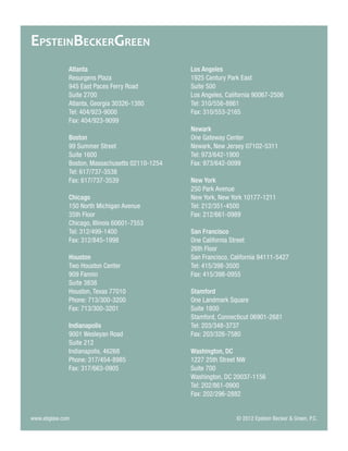 Atlanta 
Resurgens Plaza 
945 East Paces Ferry Road 
Suite 2700 
Atlanta, Georgia 30326-1380 
Tel: 404/923-9000 
Fax: 404/923-9099 
Boston 
99 Summer StreetSuite 16 
Boston, Massachusetts 02110-1254 
Tel: 617/737-3538 
Fax: 617/737-3539 
Chicago 
150 North Michigan Avenue 
35th Floor 
Chicago, Illinois 60601-7553 
Tel: 312/499-1400 
Fax: 312/845-1998 
Houston 
Two Houston Center 
909 Fannin 
Suite 3838 
Houston, Texas 77010 
Phone: 713/300-3200 
Fax: 713/300-3201 
Indianapolis 
9001 Wesleyan Road 
Suite 212 
Indianapolis, 46268 
Phone: 317/454-8985 
Fax: 317/663-0905 
Los Angeles 
1925 Century Park East 
Suite 500 
Los Angeles, California 90067-2506 
Tel: 310/556-8861 
Fax: 310/553-2165 
Newark 
One Gateway Center 
Newark, New Jersey 07102-5311 
Tel: 973/642-1900 
Fax: 973/642-0099 
New York 
250 Park Avenue 
New York, New York 10177-1211 
Tel: 212/351-4500 
Fax: 212/661-0989 
San Francisco 
One California Street 
26th Floor 
San Francisco, California 94111-5427 
Tel: 415/398-3500 
Fax: 415/398-0955 
Stamford 
One Landmark Square 
Suite 1800 
Stamford, Connecticut 06901-2681 
Tel: 203/348-3737 
Fax: 203/326-7580 
Washington, DC 
1227 25th Street NW 
Suite 700 
Washington, DC 20037-1156 
Tel: 202/861-0900 
Fax: 202/296-2882 
www.ebglaw.com 
© 2012 Epstein Becker & Green, P.C. 
EPSTEINBECKERGREEN 