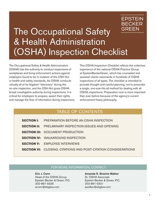 The Occupational Safety 
& Health Administration 
(OSHA) Inspection Checklist 
The Occupational Safety & Health Administration 
(OSHA) has the authority to conduct inspections of 
workplaces and bring enforcement actions against 
employers found to be in violation of the OSH Act 
or health and safety standards. As OSHA conducts 
virtually all of its litigation “discovery” during the 
on-site inspection, and the OSH Act gives OSHA 
broad investigative authority during inspections, it is 
critical for employers to prepare, assert their rights, 
and manage the flow of information during inspections. 
This OSHA Inspection Checklist reflects the collective 
experience of the national OSHA Practice Group 
at EpsteinBeckerGreen, which has counseled and 
assisted clients nationwide in hundreds of OSHA 
inspections of all types. The checklist is intended to 
provoke thought and careful planning, not to proscribe 
a single, one-size-fits-all method for dealing with all 
OSHA inspections. Preparation now is more important 
than ever before because of the agency’s current 
enforcement-heavy philosophy. 
1 
Table Of Contents 
Section I: Preparation before an OSHA Inspection 
Section II: Preliminary Inspection Issues and Opening 
Section III: Document Production 
Section IV: Walkaround Inspection 
Section V: Employee Interviews 
Section VI: Closing, Citations and Post-Citation Considerations 
For More Information, contact: 
Eric J. Conn 
Head of the OSHA Group 
Epstein Becker & Green, P.C. 
202-861-5335 
econn@ebglaw.com 
Amanda R. Strainis-Walker 
Sr. OSHA Associate 
Epstein Becker & Green, P.C. 
202-861-5321 
awalker@ebglaw.com 
 