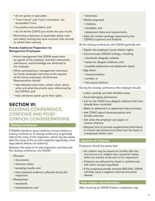 • do not guess or speculate; 
• “I don’t know” and “I don’t remember” are 
acceptable if true; 
• be positive and confident; and 
• do not let the CSHO put words into your mouth. 
» Reminding employees of applicable safety rules 
and safety training they have received. Use records 
to refresh their memory. 
Provide Additional Preparation for 
Management Employees 
» Inform management that OSHA treats them 
as agents of the employer, and their statements, 
admissions, and knowledge are attributed to 
the employer. 
» When participating in management interviews 
(or hourly employee interviews at the request 
of the hourly employee), the Interview 
Representative should: 
• take detailed notes (who, where, when, about 
what, and what documents were referenced by 
the CSHO); and 
• help witnesses speak up for their rights. 
Closing Conference 
If OSHA intends to issue citations, it must conduct a 
closing conference. A closing conference is generally 
held at the close of the inspection, which may be weeks 
after the close of the on-site inspection (generally, a few 
days before delivery of citations). 
Between the close of on-site inspection activities and 
the closing conference, the CSHO: 
» Reviews: 
• documents; 
• interview notes; 
• sampling results; and 
• other physical evidence collected during the 
inspection. 
» Researches: 
• standards; 
• interpretations; and 
• directives. 
» Writes proposed: 
• citations; 
• penalties; and 
• abatement dates and requirements. 
» Gets the citation package approved by the 
CSHO’s superiors and finalized. 
At the closing conference, the CSHO generally will: 
» Explain the employer’s post-citation rights. 
» Communicate OSHA’s findings, including: 
• standards allegedly violated; 
• bases for alleged violations; and 
• possible abatement and abatement dates. 
» Not share: 
• characterization; 
• penalty; or 
• the actual citations. 
During the closing conference, the employer should: 
» Listen carefully and take detailed notes. 
» Avoid damaging admissions. 
» List for the CSHO any alleged violations that have 
already been corrected. 
» Make no abatement or abatement date promises. 
» Ask CSHO about characterizations and 
penalty amounts. 
» Ask when the employer can expect to 
receive citations. 
» Request time to provide supplemental information 
to correct any factual errors that form the basis of 
a proposed citation item. 
Issuance of Citations 
Employers should be aware that: 
» No citation may be issued six months after the 
occurrence of a violation (as a practical matter, 
within six months of the start of an inspection). 
» Citations are delivered by hand or certified mail 
with return receipt requested. 
» If the proposed penalty exceeds $40,000, OSHA 
will likely issue a negative enforcement press 
release. 
Post-citation Considerations 
After receiving an OSHA Citation, employers may: 
7 
SECTION VI: 
Closing Conference, 
Citations and Post- 
Citation Considerations 
 