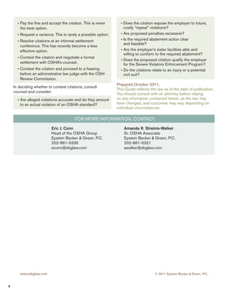 » Pay the fine and accept the citation. This is never 
the best option. 
» Request a variance. This is rarely a possible option. 
» Resolve citations at an informal settlement 
conference. This has recently become a less 
effective option. 
» Contest the citation and negotiate a formal 
settlement with OSHA’s counsel. 
» Contest the citation and proceed to a hearing 
before an administrative law judge with the OSH 
Review Commission. 
In deciding whether to contest citations, consult 
counsel and consider: 
» Are alleged violations accurate and do they amount 
to an actual violation of an OSHA standard? 
» Does the citation expose the employer to future, 
costly “repeat” violations? 
» Are proposed penalties excessive? 
» Is the required abatement action clear 
and feasible? 
» Are the employer’s sister facilities able and 
willing to conform to the required abatement? 
» Does the proposed citation qualify the employer 
for the Severe Violators Enforcement Program? 
» Do the citations relate to an injury or a potential 
civil suit? 
Prepared October 2011. 
This Guide reflects the law as of the date of publication. 
You should consult with an attorney before relying 
on any information contained herein, as the law may 
have changed, and outcomes may vary depending on 
individual circumstances. 
For More Information, contact: 
Eric J. Conn 
Head of the OSHA Group 
Epstein Becker & Green, P.C. 
202-861-5335 
econn@ebglaw.com 
Amanda R. Strainis-Walker 
Sr. OSHA Associate 
Epstein Becker & Green, P.C. 
202-861-5321 
awalker@ebglaw.com 
Atlanta 
Resurgens Plaza 
945 East Paces Ferry Road 
Suite 2700 
Atlanta, Georgia 30326-1380 
Tel: 404/923-9000 
Fax: 404/923-9099 
Boston 
99 Summer Street 
Suite 1600 
Boston, Massachusetts 02110-1254 
Tel: 617/737-3538 
Fax: 617/737-3539 
Chicago 
150 North Michigan Avenue 
35th Floor 
Chicago, Illinois 60601-7553 
Tel: 312/499-1400 
Fax: 312/845-1998 
Houston 
Two Houston Center 
909 Fannin, Suite 3838 
Houston, Texas 77010 
Phone: 281/384-3940 
Los Angeles 
1925 Century Park East 
Suite 500 
Los Angeles, California 90067-2506 
Tel: 310/556-8861 
Fax: 310/553-2165 
Newark 
One Gateway Center 
Newark, New Jersey 07102-5311 
Tel: 973/642-1900 
Fax: 973/642-0099 
New York 
250 Park Avenue 
New York, New York 10177-1211 
Tel: 212/351-4500 
Fax: 212/661-0989 
San Francisco 
One California Street 
26th Floor 
San Francisco, California 94111-5427 
Tel: 415/398-3500 
Fax: 415/398-0955 
Stamford 
One Landmark Square 
Suite 1800 
Stamford, Connecticut 06901-2681 
Tel: 203/348-3737 
Fax: 203/324-9291 
Washington, DC 
1227 25th Street NW 
Suite 700 
Washington, DC 20037-1156 
Tel: 202/861-0900 
Fax: 202/296-2882 
www.ebglaw.com © 2011 Epstein Becker & Green, P.C. 
8 
