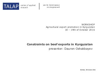 Constraints on beef exports in Kyrgyzstan
presenter: Dauren Oshakbayev
Bishkek, 19 October 2016
TALAP center of applied
research
центр прикладных
исследований
WORKSHOP
Agricultural export promotion in Kyrgyzstan
18 – 19th of October 2016
 