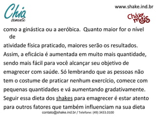 www.shake.ind.br



como a ginástica ou a aeróbica. Quanto maior for o nível
   de
atividade física praticado, maiores serão os resultados.
Assim, a eficácia é aumentada em muito mais quantidade,
sendo mais fácil para você alcançar seu objetivo de
emagrecer com saúde. Só lembrando que as pessoas não
tem o costume de praticar nenhum exercício, comece com
pequenas quantidades e vá aumentando gradativamente.
Seguir essa dieta dos shakes para emagrecer é estar atento
para outros fatores que também influenciam na sua dieta
               contato@shake.ind.br / Telefone: (49) 3433.0100
 