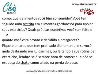 www.shake.ind.br



como: quais alimentos você têm consumido? Você tem
seguido uma restrita em alimentos gordurosos para apoiar
seus exercícios? Quais práticas esportivas você tem feito e
   o
quanto você está pronto e decidido a emagrecer?
Fique atento ao que tem praticado diariamente, e se você
anda deslizando em guloseimas, ou faltando à sua rotina de
exercícios, lembre-se é sempre hora de começar...e não se
esqueça do shake como aliado na perda de peso.

               contato@shake.ind.br / Telefone: (49) 3433.0100
 