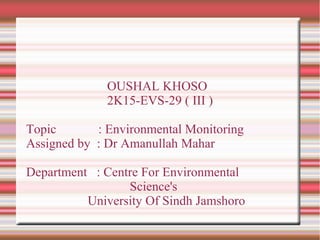 OUSHAL KHOSO
2K15-EVS-29 ( III )
Topic : Environmental Monitoring
Assigned by : Dr Amanullah Mahar
Department : Centre For Environmental
Science's
University Of Sindh Jamshoro
 