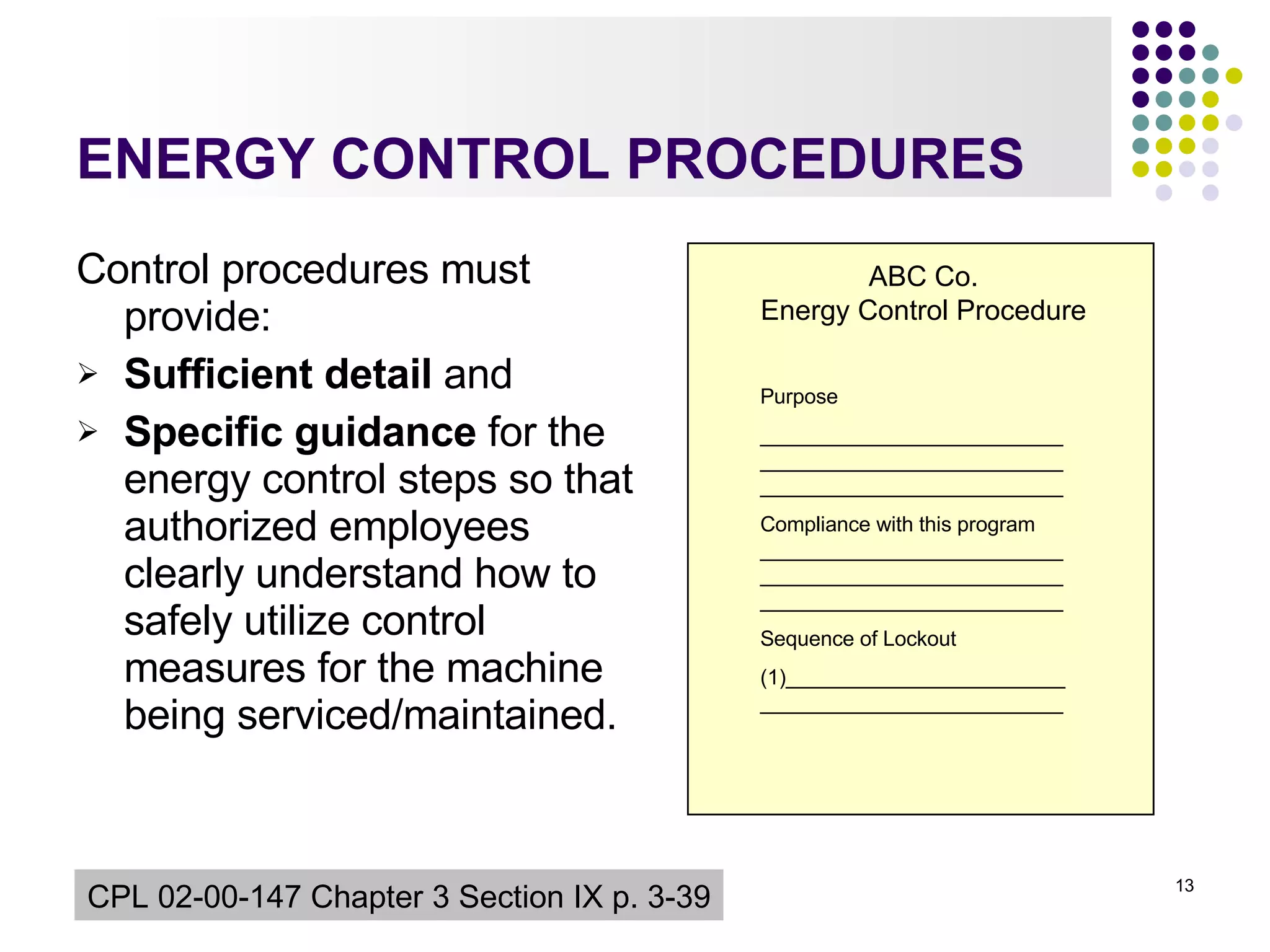ENERGY CONTROL PROCEDURES Control procedures must provide: Sufficient detail  and  Specific guidance  for the energy control steps so that authorized employees clearly understand how to safely utilize control measures for the machine being serviced/maintained. CPL 02-00-147  Chapter 3 Section IX p. 3-39 ABC Co. Energy Control Procedure Purpose ______________________________________________________________________________ Compliance with this program ______________________________________________________________________________ Sequence of Lockout (1)__________________________________________________ 