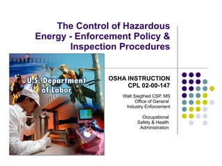 The Control of Hazardous Energy - Enforcement Policy & Inspection Procedures OSHA INSTRUCTION CPL 02-00-147 Walt Siegfried CSP, MS Office of General  Industry Enforcement Occupational  Safety & Health  Administration  