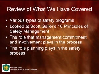 Review of What We Have Covered Various types of safety programs Looked at Scott Geller’s 10 Principles of Safety Management The role that management commitment and involvement plays in the process The role planning plays in the safety process 