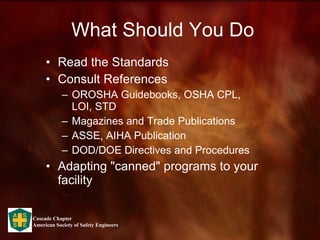 What Should You Do Read the Standards Consult References OROSHA Guidebooks, OSHA CPL, LOI, STD Magazines and Trade Publications ASSE, AIHA Publication DOD/DOE Directives and Procedures Adapting "canned" programs to your facility  