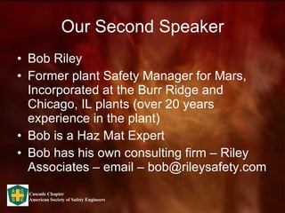 Our Second Speaker Bob Riley Former plant Safety Manager for Mars, Incorporated at the Burr Ridge and Chicago, IL plants (over 20 years experience in the plant) Bob is a Haz Mat Expert Bob has his own consulting firm – Riley Associates – email – bob@rileysafety.com 