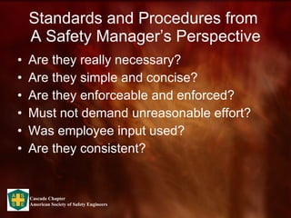 Standards and Procedures from  A Safety Manager’s Perspective Are they really necessary? Are they simple and concise? Are they enforceable and enforced? Must not demand unreasonable effort? Was employee input used? Are they consistent? 