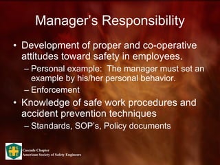 Manager’s Responsibility Development of proper and co-operative attitudes toward safety in employees.  Personal example:  The manager must set an example by his/her personal behavior. Enforcement Knowledge of safe work procedures and accident prevention techniques Standards, SOP’s, Policy documents 