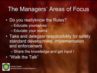 The Managers’ Areas of Focus Do you reallyknow the Rules? Educate yourselves Educate your teams Take and delegate responsibility for safety standard development, implementation and enforcement  Share the knowledge and get input !  “Walk the Talk” 