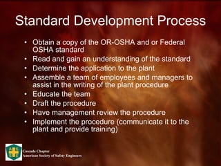 Standard Development Process Obtain a copy of the OR-OSHA and or Federal OSHA standard Read and gain an understanding of the standard Determine the application to the plant Assemble a team of employees and managers to assist in the writing of the plant procedure Educate the team Draft the procedure Have management review the procedure Implement the procedure (communicate it to the plant and provide training) 