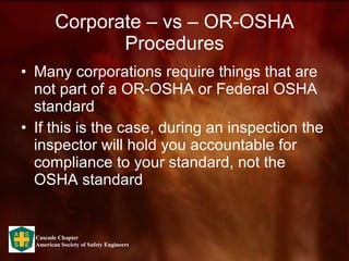 Corporate – vs – OR-OSHA Procedures Many corporations require things that are not part of a OR-OSHA or Federal OSHA standard If this is the case, during an inspection the inspector will hold you accountable for compliance to your standard, not the OSHA standard 