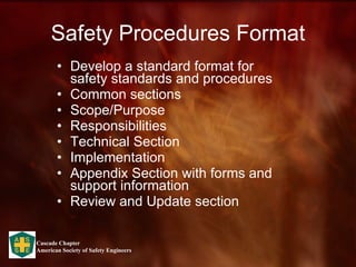 Safety Procedures Format Develop a standard format for safety standards and procedures Common sections Scope/Purpose Responsibilities Technical Section Implementation Appendix Section with forms and support information Review and Update section 