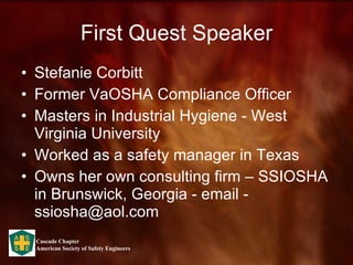 First Quest Speaker Stefanie Corbitt Former VaOSHA Compliance Officer Masters in Industrial Hygiene - West Virginia University Worked as a safety manager in Texas Owns her own consulting firm – SSIOSHA in Brunswick, Georgia - email - ssiosha@aol.com 