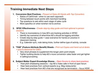 Training Immediate Next Steps
 1.  Conversion Best Practices - Present at Sales All Hands with Top Converters
      •  Ratios of Call:Email - when to use each approach
      •  Timing between touch points with merchant handling
      •  Top questions to ask within each stage of sales cycle
      •  More specifics on when to/when not to archive

 2.  SFDC Effectiveness - Create step-by-step guide and host optional in-person
     sessions
      •  There is inconsistency in how AE's are tracking activities in SFDC
      •  Identify top scenarios of when/how AE's should be logging activities
      •  Create step-by-step guide + case scenarios for hands-on practice in
         classroom training
      •  E.g. Calendar sync, note taking tricks, further define type of activity, console

 3.  "FAB" (Feature Attribute Benefit) Sheets - Print out Copies and hand out at desks
     + post to bloomnet for OAEs
      •  Very short phrases to supplement the longer pitch point sheets
      •  Tighter building blocks to help AE’s move conversion rates faster and get tighter
         in selling/converting

 4.  Subject Matter Expert Knowledge Shares – Open forums to share best practices
      •  Host pitch shadowing sessions – top AE’s make calls in front of open forum
      •  Hear best practices from vertical experts (e.g. Meg restaurants)
      •  Hear best practices from AE’s that are recognized as terminators – focus HOW        3
 