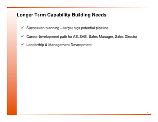 Longer Term Capability Building Needs

   Succession planning – target high potential pipeline

   Career development path for AE, SAE, Sales Manager, Sales Director

   Leadership & Management Development




                                                                         4
 