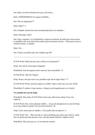San: Kako, me dê um hamster dos que você trouxe…

Kako: NOOOOOOSSA! Eu esqueci chefinho…

San: Não me digaaaaaa???

Kako: Digo!! =(

San: Estúpido, da próxima será recompensado pela sua estupidez…

Kako: Desculpe, chefe!

San: Faça o seguinte, vá no laboratório e pegue um hamster de metal que está na mesa,
eu trabalhei nele esses dias! Será melhor que um hamster normal… Não precisa trazer o
controle remoto, vá rápido!

Kako: Fui…

San: Vamos vasculhar tudo com cuidado aqui HJ!

~~~~~~~~~~~~~~~~~~~~~~~~~~~~~~~~~~~~~~~~~~~~~~~~~~~~~~~~~~~~~~~~

Sr Fish Word: Onde será que está o último ovo de páscoa??

Simp: Aiin sereia, estou quase chegando!

Waterflash: Está ali naquele morro marrom, bem camuflado! =P

Sr Fish Word: Ahh sim! Peguei!

Simp: Nossa, será que esses ovos grandões aqui são de algas fritas? *-*

Sr Fish Word: Pronto, pessoal, peguei as orelhas! Agora vamos pra sua casa, Simp!

Waterflash: É melhor ir logo mesmo, o Simp já está louquinho pra ver a Sereia!

No caminho da casa do Simp

Waterflash: Mas então, Sr Fish Word, temos que achar nosso amigo Taco com
urgência…

Sr Fish Word: Sim, vamos planejar melhor… Já que ele desapareceu na casa do Simp,
lá eu vejo melhor as pistas! Sou um ótimo detetive =B

Simp: Certo, temos que ser rápidos, o Taco pode estar em apuros! =(

Sr Fish Word: Sim… Mas esse não é o único problema que temos que resolver, ainda
tem seu primo que não gosta de você, será que aquele hamster é alguma coisa?

Waterflash: Não, pelo que eu vi é um hamster normal…
 