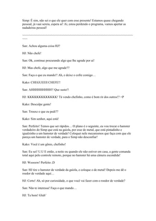 Simp: É sim, não sei o que ele quer com esse presente! Estamos quase chegando
pessoal, já vaai sereia, espera ai! Ai, estou perdendo o programa, vamos apertar as
nadadeiras pessoal!

~~~~~~~~~~~~~~~~~~~~~~~~~~~~~~~~~~~~~~~~~~~~~~~~~~~~~~~~~~~~~~~~~
~~~

San: Achou alguma coisa HJ?

HJ: Não chefe!

San: Ok, continue procurando algo que lhe agrade por ai!

HJ: Mas chefe, algo que me agrade??

San: Faça o que eu mando!! Ah, e deixe o cofre comigo…

Kako: CHEGUEEII CHEFE!!

San: AHHHHHHHHH!! Que susto!!

HJ: KKKKKKKKKKKKK! Tá vendo chefinho, como é bom rir dos outros!? =P

Kako: Desculpe gente!

San: Trouxe o que eu pedi??

Kako: Sim senhor, aqui está!

San: Perfeito! Temos que ser rápidos… O plano é o seguinte, eu vou trocar o hamster
verdadeiro do Simp que está na gaiola, por esse de metal, que está pintadinho e
igualzinho a um hamster de verdade! Coloquei nele mecanismos que faça com que ele
pareça um hamster de verdade, para o Simp não desconfiar!

Kako: Você é um gênio, chefinho!

San: Eu sei! U.U E então, a noite ou quando ele não estiver em casa, a gente comanda
total aqui pelo controle remoto, porque no hamster há uma câmera escondida!

HJ: Woooow! Perfeito ;D

San: HJ tire o hamster de verdade da gaiola, e coloque o de metal! Depois me dê o
roedor de verdade aqui…

HJ: Certo! Ah, só por curiosidade, o que você vai fazer com o roedor de verdade?

San: Não te interessa! Faça o que mando…

HJ: Ta bom! Glub’
 