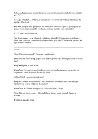Kako: Ai, ta passaando o canal da sereia, vou assistir enquanto vocês fazem o trabalho
ai… *-*

HJ: Aqui está chefe… Olha só, o hamster que você criou está rodando na rodinha da
gaiola… Que legal!

San: Sim, adequei para que pareça um hamster de verdade! Agora se quiser pode ler
alguns livros ali em cima HJ, vou fazer o resto do trabalho com esse roedor!

HJ: Ta bom! Adoro livros =B

San: Hum, vamos ver se o boato é verdadeiro, né roedor!? Nossa, que cofre lindo…
Bom, todo cofre tem coisas bem legais guardadas nele, não? Vamos ver o que tem por
aqui além de conchas…

~~~~~~~~~~~~~~~~~~~~~~~~~~~~~~~~~~~~~~~~~~~~~~~~~~~~~~~~~~~~~~~~~
~~~~~

Simp: Chegamos pessoal!! Fiquem a vontade aqui…

Sr Fish Word: Nossa Simp, já pelo lado de fora, posso ver a decoração adorável de sua
casa!

Simp: Obrigado, Sr Fish Word!

Waterflash: Ei, esperem, vocês estão ouvindo um barulho estranho, que se não me
engano está vindo de dentro da casa do Simp!

Sr Fish Word: Eu estou ouvindo sim!

Simp: Eu também estou ouvindo!! Não deixaria de reconhecer esse som em lugar
nenhum! É o som da linda voz da sereiaa!!

Waterflash: Você deve ter esquecido a televisão ligada, Simp!

Simp: Não me lembro, não… Mas, tudo bem! Vamos entrar pessoal, fiquem a
vontade…

Dentro da casa do Simp
 