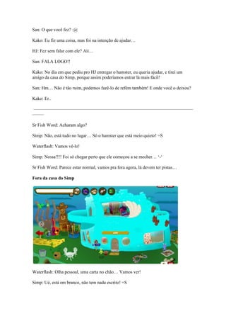 San: O que você fez? :@

Kako: Eu fiz uma coisa, mas foi na intenção de ajudar…

HJ: Fez sem falar com ele? Aii…

San: FALA LOGO!!

Kako: No dia em que pediu pro HJ entregar o hamster, eu queria ajudar, e tirei um
                                  entregar
amigo da casa do Simp, porque assim poderíamos entrar lá mais fácil!

San: Hm… Não é tão ruim, podemos fazê lo de refém também! E onde você o deixou?
                                 fazê-lo

Kako: Er..

———————————————————————————————————
——–

Sr Fish Word: Acharam algo?
           d:

Simp: Não, está tudo no lugar… Só o hamster que está meio quieto! =S

Waterflash: Vamos vê-lo!

Simp: Nossa!!!! Foi só chegar perto que ele começou a se mecher… ‘
                                                                 ‘-‘

Sr Fish Word: Parece estar normal, vamos pra fora agora, lá devem ter pistas…

Fora da casa do Simp




Waterflash: Olha pessoal, uma carta no chão… Vamos ver!

Simp: Ué, está em branco, não tem nada escrito! =S
 