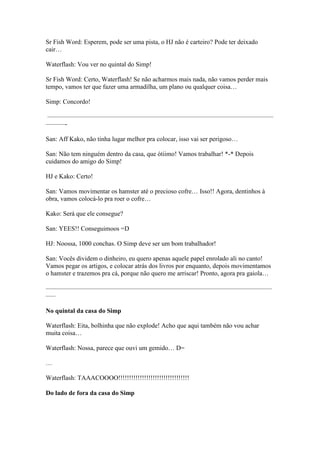 Sr Fish Word: Esperem, pode ser uma pista, o HJ não é carteiro? Pode ter deixado
cair…

Waterflash: Vou ver no quintal do Simp!

Sr Fish Word: Certo, Waterflash! Se não acharmos mais nada, não vamos perder mais
tempo, vamos ter que fazer uma armadilha, um plano ou qualquer coisa…

Simp: Concordo!

———————————————————————————————————
———-

San: Aff Kako, não tinha lugar melhor pra colocar, isso vai ser perigoso…

San: Não tem ninguém dentro da casa, que ótiimo! Vamos trabalhar! *-* Depois
cuidamos do amigo do Simp!

HJ e Kako: Certo!

San: Vamos movimentar os hamster até o precioso cofre… Isso!! Agora, dentinhos à
obra, vamos colocá-lo pra roer o cofre…

Kako: Será que ele consegue?

San: YEES!! Conseguimoos =D

HJ: Noossa, 1000 conchas. O Simp deve ser um bom trabalhador!

San: Vocês dividem o dinheiro, eu quero apenas aquele papel enrolado ali no canto!
Vamos pegar os artigos, e colocar atrás dos livros por enquanto, depois movimentamos
o hamster e trazemos pra cá, porque não quero me arriscar! Pronto, agora pra gaiola…

———————————————————————————————————
—–

No quintal da casa do Simp

Waterflash: Eita, bolhinha que não explode! Acho que aqui também não vou achar
muita coisa…

Waterflash: Nossa, parece que ouvi um gemido… D=

…

Waterflash: TAAACOOOO!!!!!!!!!!!!!!!!!!!!!!!!!!!!!!!!!

Do lado de fora da casa do Simp
 