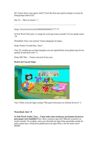 HJ: Vamos fazer o que agora, chefe? Você não disse que queria estragar as coisas do
Simp porque odiava ele?

San: Ér… Mais ou menos! ><

——————————————————————————————-

Simp: TAAAAAAAAAACOOOOOOOOOO!!!! **-**

Sr Fish Word: Pelo jeito, é o amigo de vocês que estava sumido! Vai nos ajudar muito
=D

Waterflash: Siim, com certeza! Vamos despregar ele daqui…

Simp: Pronto! Tá tudo bem, Taco?

Taco: Ér, tirando que eu fiquei pregado com um superchiclete nessa planta aqui do teu
quintal, tá tudo bem siim! =)

Simp: KK! Oks… Vamos conversar lá em casa.

Dentro da Casa do Simp:




Taco: Water, troca de lugar comigo? Não quero ficar preso no chiclete de novo! =)



Waterflash: Sim! =P

Sr Fish Word: Então, Taco… Conte tudo como aconteceu, precisamos de provas
para pegar esses bandidos!Taco: Bom, começou aqui neh? Bateram na porta e eu
resolvi atender. Na verdade, estava um cheirinho de algas fritas quentinhas saindo da
porta, pensei que o Simp havia pedido pizza de algas fritas, e fui me meter nisso!
HOHO
 