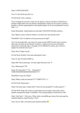 Simp: UAHAUHAUHAU

Taco: É, mas deu do que deu! u.u

Sr Fish Word: Certo, continue…

Taco: Fui pêgo por um peixe verde, ele me agarrou, colocou uma fita na minha boca e
prendeu minhas mãos com um chiclete supergrudento, depois me levou para o quintal, e
prendeu o chiclete naquela planta verde nojenta (depois eu fui me acostumando com ela,
hehe ><)!

Simp: Resumindo- Aquela planta era uma alga! UHAUHAUAH Mas continue…

Taco: Depois o peixe verde foi embora, e eu tentei sair, mas não deu certo!

Waterflash: Você viu alguma coisa que possa provar algo?

Taco: Eu não podia falar, mas estava livre para escutar HIHI! Escutei mais ou menos,
algo sobre um plano de um hamster mecânico, e alguém saiu da casa reclamando
porque havia esquecido algo, e foi pegar em um laboratório secreto, que se não me
engano fica atrás da Gota Loca! ‘-’

Simp: Wow!! Super secreto…

Sr Fish Word: Perfeito! Tem mais informações Taco?

Taco: Ér, não! Só tenho FOME ;p

Simp: KK! Não se preocupe, vou fazer algas fritas pra você =P

Taco: Wheeeeeeee! *O*

Simp: Oii Tobyzinho! *-* Ér… Tobyzinho??
TOBYZINHOOOOOOOOOOOOOO!!!!!!!

Waterflash: O que foi, Simp??

Simp: Olhaaa, cadê meu hamster????? TOBYYYYY =’(

Sr Fish Word: Interessante…

Simp: Estivemos aqui o tempo todo!! Como ele saiu da gaiola?? E cadê a gaiola? ‘-’

Sr Fish Word: Simp, não vamos nos preocupar com isso agora, sinto muito, talvez
quando conseguirmos pegar os bandidos, você consegue pegar seu hamster de volta!

Simp: Tudo bem! =/ Fale com o Water sobre a armadilha que iremos fazer pra pegá-los,
enquanto preparo a alga frita para o Taco!

Taco: Isso ai! Ahh, e me botem nessa história também
 