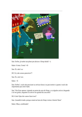 ——————————————————————————————–




San: Enfim, já tenho um plano pra deixar o Simp doido! =)

Kako: Conta, Conta! =D

San: Ér, não! u.u

HJ: Ué, não somos parceiros??

San: Ér, sim! rsrs

Kako: =S

San: Enfim², vocês não precisam se arriscar dessa vez,pra motrar o quanto vocês são
importantes pra mim! hehe

San: Vão ficar apenas vigiando na porta da casa do Simp, e se alguém estiver chegando
é só me gritar, enquanto eu estiver no quintal da casa dele!

HJ: Certo! Que dia vamos fazer isso?

San: Amanhã à tarde, porque estará na hora do Simp visitar a Sereia! bleer’

Kako: Okay, combinado!
 