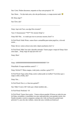 San: Certo. Podem descansar, enquanto eu faço uma pesquisa! =D

San: Hmm… Vai dar tudo certo, eles são profissionais, e o mapa mostra tudo!

HJ: Disse algo??

San: Érrrr, não!

——————————————————————————————–

Simp: Aqui está Taco, sua alga frita crocante!!

Taco: U-huuuuuuuuu! **O** Vlw mesmo Simp! o/

Simp: KK! Oks… to vendo que isso te convence mesmo, hein!? rs

Sr Fish Word: Então Water, vamos fazer a armadilha para tentar pegá-los, e ela será
assim…

Simp: Jáá sei, vamos colocar uma rede e depois puchamos eles!! o/

Sr Fish Word: Nãão! Isso não é desenho animado. Vamos pegar o mapa do Simp,e fazer
uma cópia… Simp, traga ele aqui pra mim ver?

Simp: Okss!

…

Simp: AHHHHHHHHHHHHHHHHHHHHHHHHH!!! D=

Waterflash: O mapa tambéém sumiu?? ‘-’

Simp: Siiiiiim!!!! Meeu mappa, e tudo junto, conchas e gotas!!!!!!!

Sr Fish Word: Fique calmo Simp, assim o plano pode ser melhor! Você disse que o
mapa é sobre a bolha, não?

Simp: Sim…

Sr Fish Word: Pois é, e o San tem quintal??

San: Nãão! E nem o HJ! Acho que o Kako também não…

Sr Fish Word: Perfeiiito! =D

Sr Fish Word: Vamos fazer assim…Vamos colocar guardas 24 horas ao redor da casa
do Simp, escondidos e camuflados (ou seja, nada parecidos com guardas) assim, eles
ficarão cercados e assim os pegamos, porque eles virão em busca do quintal mais
próximo! E, caso eles não venham, vamos dar uma visitinha na GotaLoca!
 