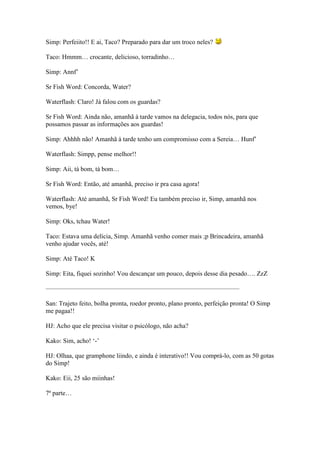 Simp: Perfeiito!! E ai, Taco? Preparado para dar um troco neles?

Taco: Hmmm… crocante, delicioso, torradinho…

Simp: Annf’

Sr Fish Word: Concorda, Water?

Waterflash: Claro! Já falou com os guardas?

Sr Fish Word: Ainda não, amanhã à tarde vamos na delegacia, todos nós, para que
possamos passar as informações aos guardas!

Simp: Ahhhh não! Amanhã à tarde tenho um compromisso com a Sereia… Hunf’

Waterflash: Simpp, pense melhor!!

Simp: Aii, tá bom, tá bom…

Sr Fish Word: Então, até amanhã, preciso ir pra casa agora!

Waterflash: Até amanhã, Sr Fish Word! Eu também preciso ir, Simp, amanhã nos
vemos, bye!

Simp: Oks, tchau Water!

Taco: Estava uma delícia, Simp. Amanhã venho comer mais ;p Brincadeira, amanhã
venho ajudar vocês, até!

Simp: Até Taco! K

Simp: Eita, fiquei sozinho! Vou descançar um pouco, depois desse dia pesado…. ZzZ

——————————————————————————————

San: Trajeto feito, bolha pronta, roedor pronto, plano pronto, perfeição pronta! O Simp
me pagaa!!

HJ: Acho que ele precisa visitar o psicólogo, não acha?

Kako: Sim, acho! ‘-’

HJ: Olhaa, que gramphone liindo, e ainda é interativo!! Vou comprá-lo, com as 50 gotas
do Simp!

Kako: Eii, 25 são miinhas!

7ª parte…
 